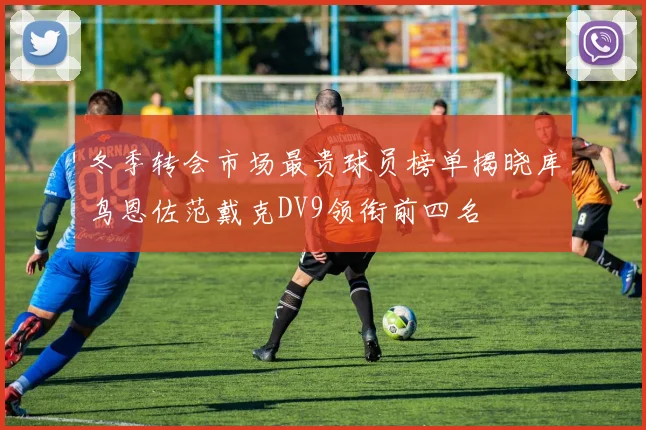 冬季转会市场最贵球员榜单揭晓库鸟恩佐范戴克DV9领衔前四名