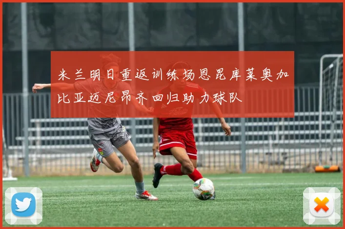 米兰明日重返训练场恩昆库莱奥加比亚迈尼昂齐回归助力球队