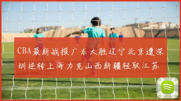 CBA最新战报广东大胜辽宁北京遭深圳逆转上海力克山西新疆轻取江苏