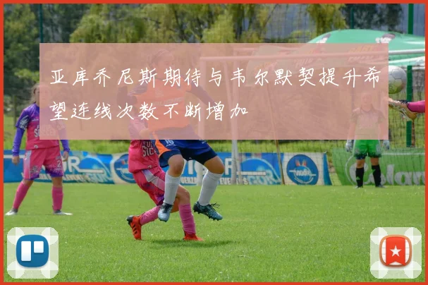 亚库乔尼斯期待与韦尔默契提升希望连线次数不断增加