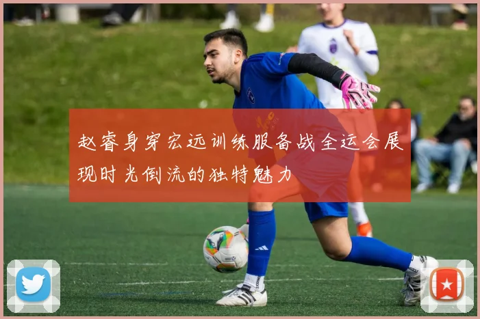 赵睿身穿宏远训练服备战全运会展现时光倒流的独特魅力