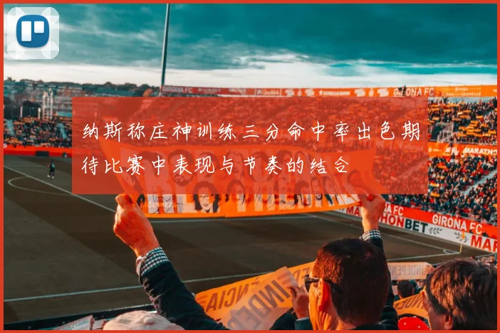 纳斯称庄神训练三分命中率出色期待比赛中表现与节奏的结合