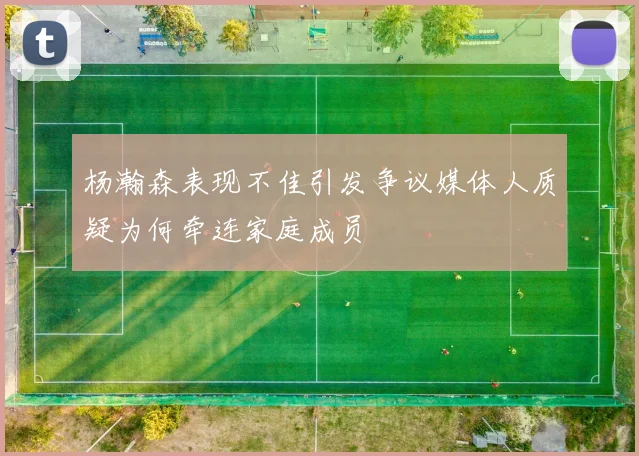 杨瀚森表现不佳引发争议媒体人质疑为何牵连家庭成员