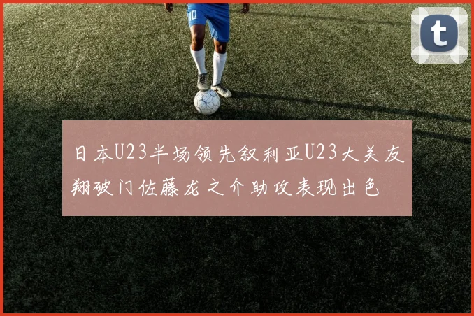 日本U23半场领先叙利亚U23大关友翔破门佐藤龙之介助攻表现出色