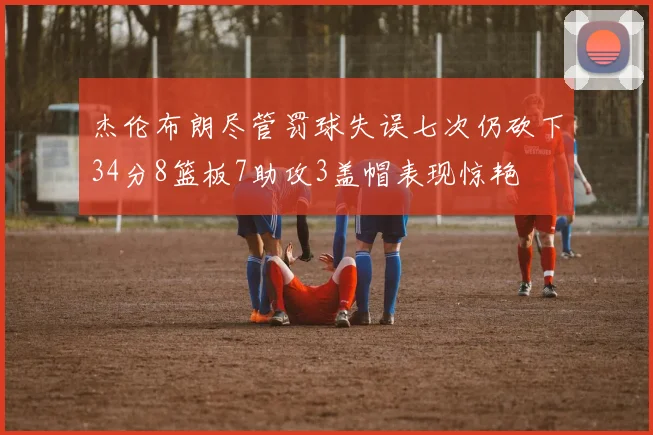 杰伦布朗尽管罚球失误七次仍砍下34分8篮板7助攻3盖帽表现惊艳