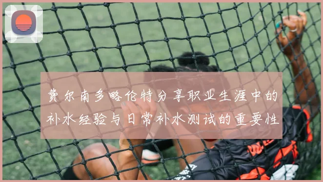 费尔南多略伦特分享职业生涯中的补水经验与日常补水测试的重要性