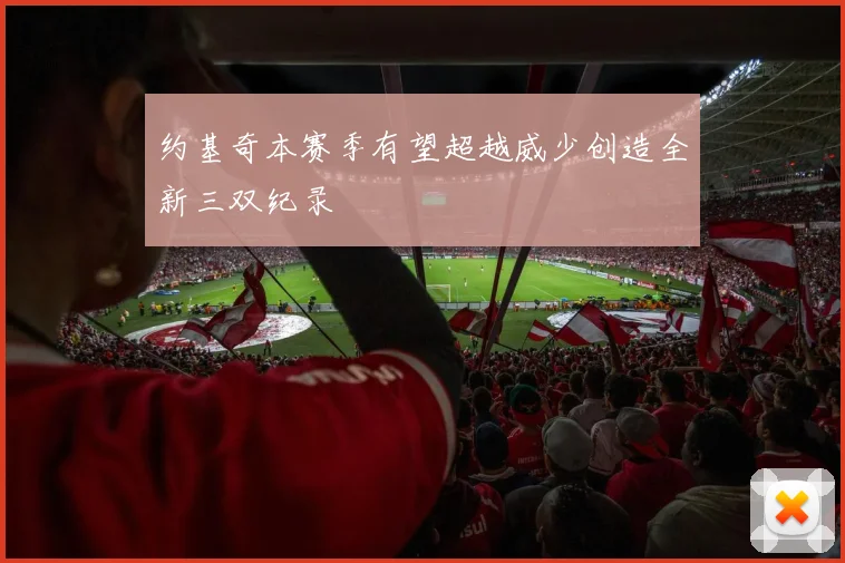 约基奇本赛季有望超越威少创造全新三双纪录