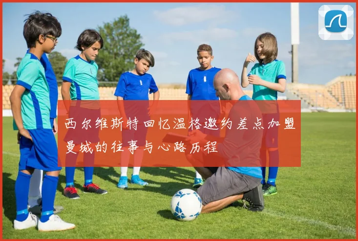 西尔维斯特回忆温格邀约差点加盟曼城的往事与心路历程