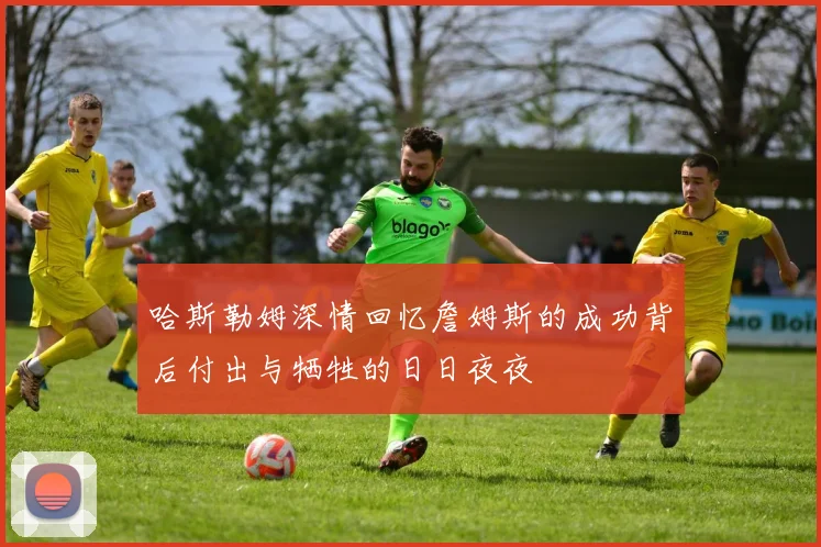 哈斯勒姆深情回忆詹姆斯的成功背后付出与牺牲的日日夜夜