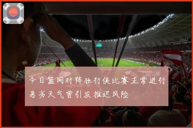 今日篮网对阵独行侠比赛正常进行恶劣天气曾引发推迟风险