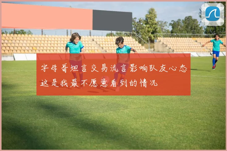 字母哥坦言交易流言影响队友心态这是我最不愿意看到的情况