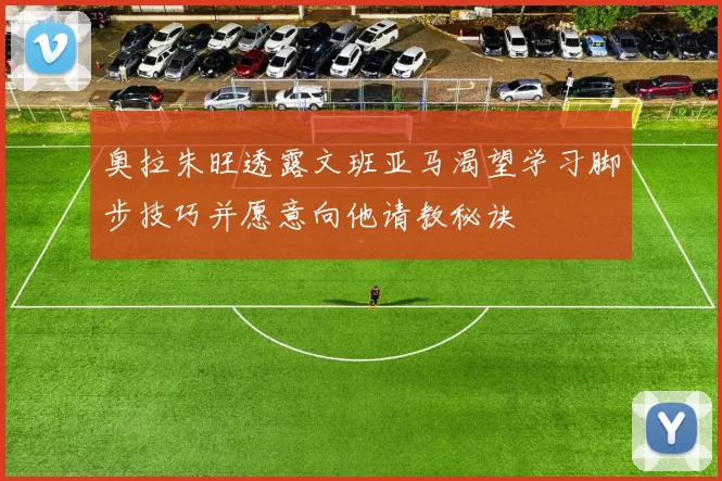 奥拉朱旺透露文班亚马渴望学习脚步技巧并愿意向他请教秘诀