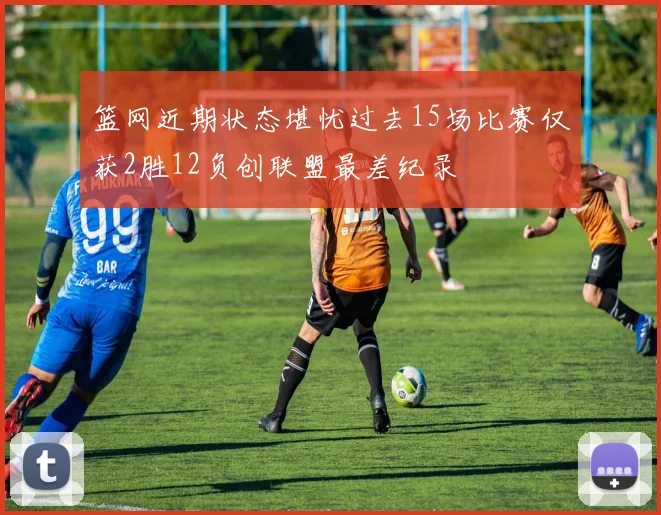 篮网近期状态堪忧过去15场比赛仅获2胜12负创联盟最差纪录