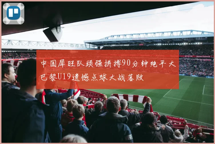 中国犀旺队顽强拼搏90分钟绝平大巴黎U19遗憾点球大战落败