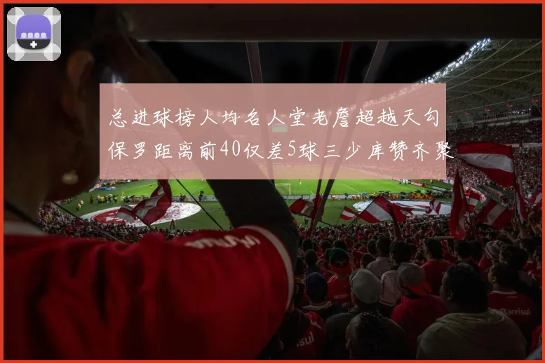总进球榜人均名人堂老詹超越天勾保罗距离前40仅差5球三少库赞齐聚榜单