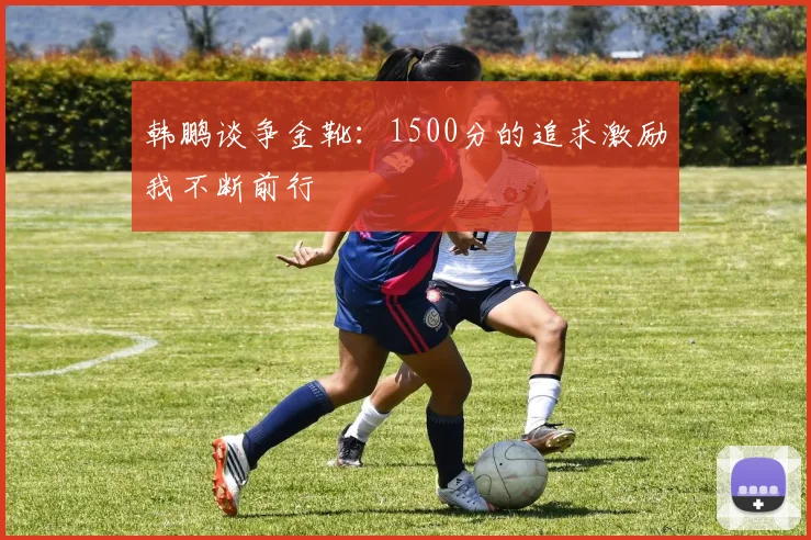 韩鹏谈争金靴：1500分的追求激励我不断前行