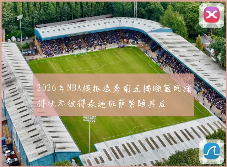 2026年NBA模拟选秀前五揭晓篮网摘得状元彼得森迪班萨紧随其后