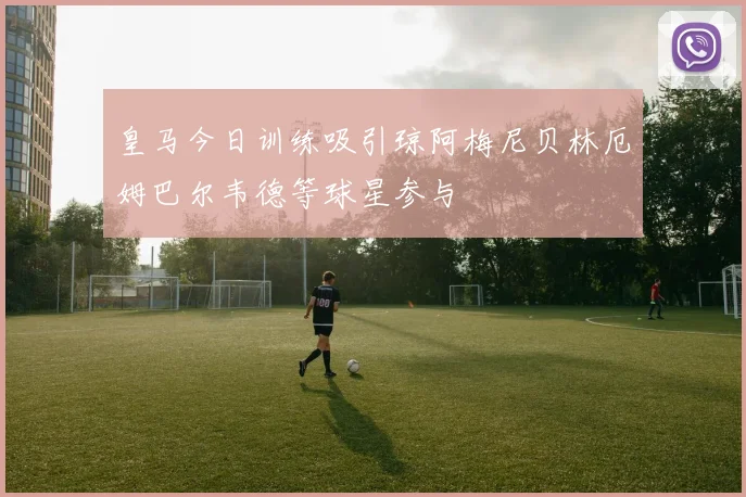皇马今日训练吸引琼阿梅尼贝林厄姆巴尔韦德等球星参与